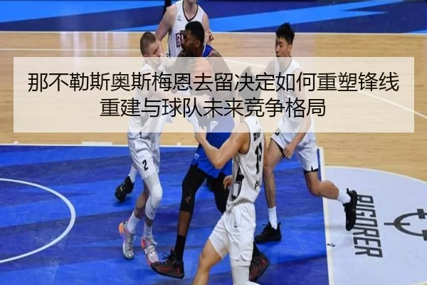 那不勒斯奥斯梅恩去留决定如何重塑锋线重建与球队未来竞争格局 - kaiyun